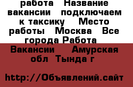 работа › Название вакансии ­ подключаем к таксику  › Место работы ­ Москва - Все города Работа » Вакансии   . Амурская обл.,Тында г.